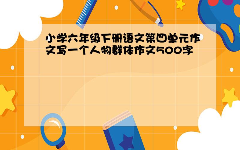 小学六年级下册语文第四单元作文写一个人物群体作文500字