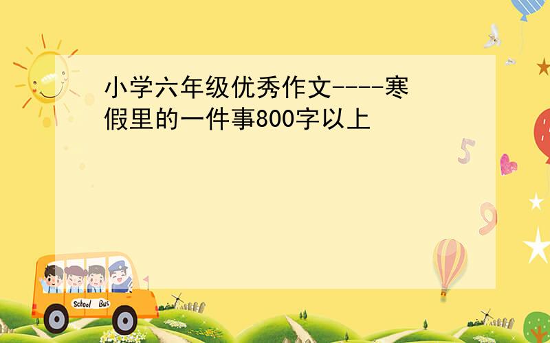 小学六年级优秀作文----寒假里的一件事800字以上