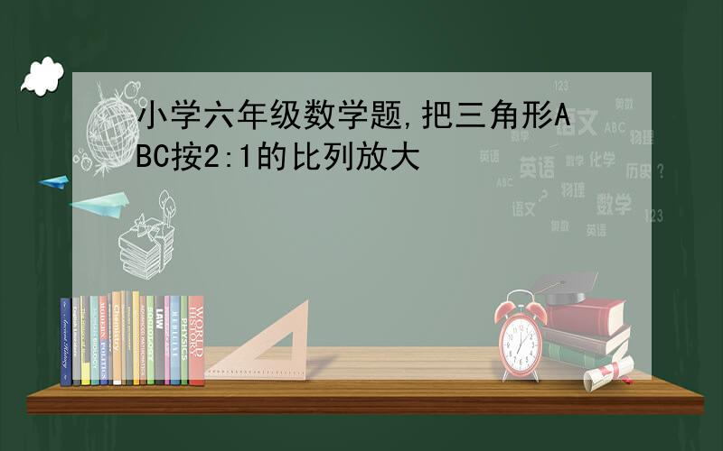 小学六年级数学题,把三角形ABC按2:1的比列放大