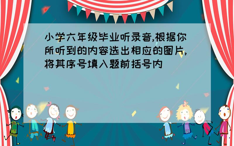 小学六年级毕业听录音,根据你所听到的内容选出相应的图片,将其序号填入题前括号内