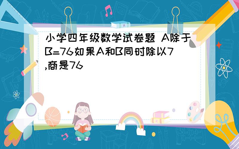 小学四年级数学试卷题 A除于B=76如果A和B同时除以7,商是76