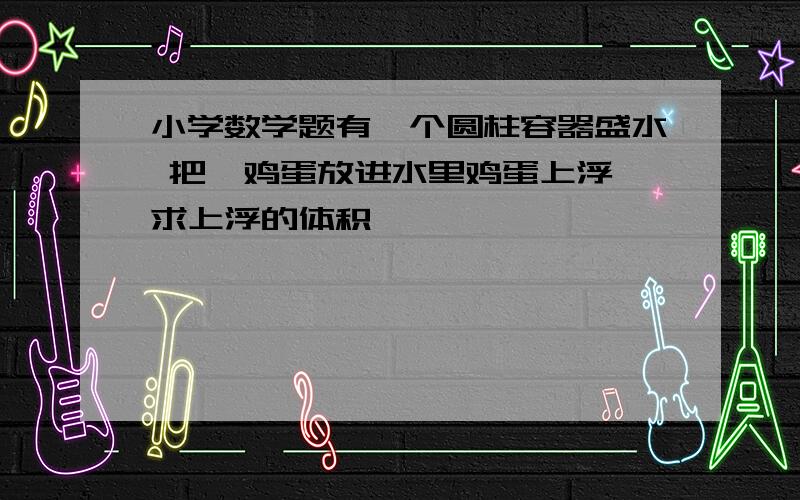 小学数学题有一个圆柱容器盛水 把一鸡蛋放进水里鸡蛋上浮 求上浮的体积