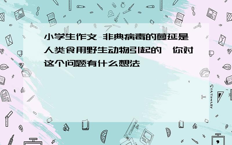 小学生作文 非典病毒的蔓延是人类食用野生动物引起的,你对这个问题有什么想法