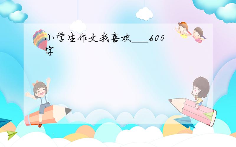 小学生作文我喜欢___600字