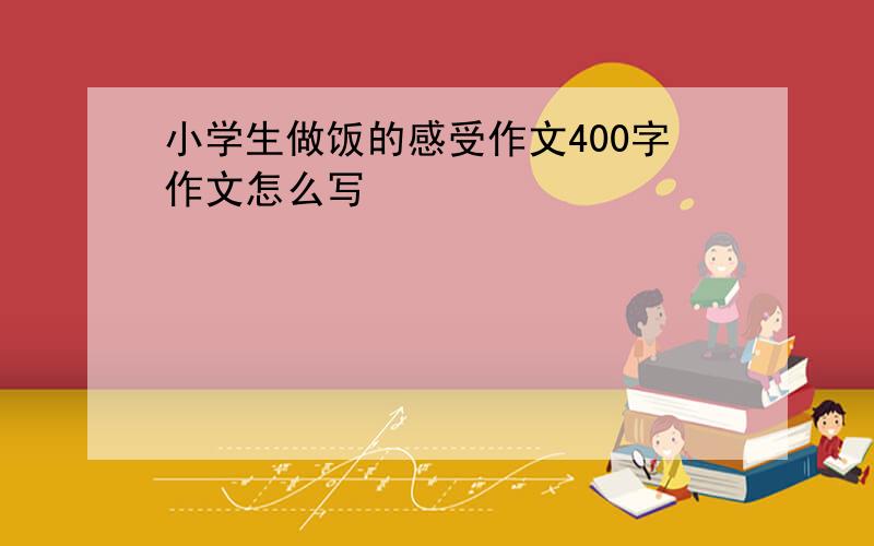 小学生做饭的感受作文400字作文怎么写