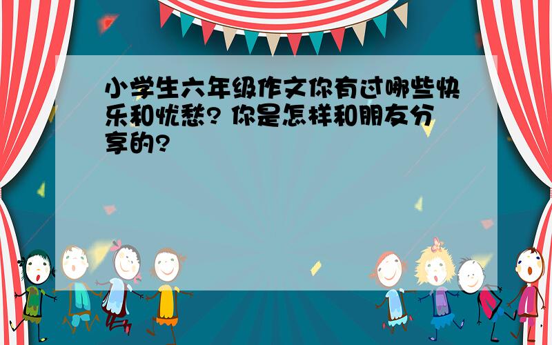 小学生六年级作文你有过哪些快乐和忧愁? 你是怎样和朋友分享的?