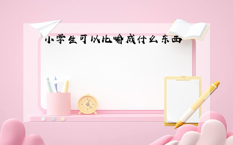 小学生可以比喻成什么东西