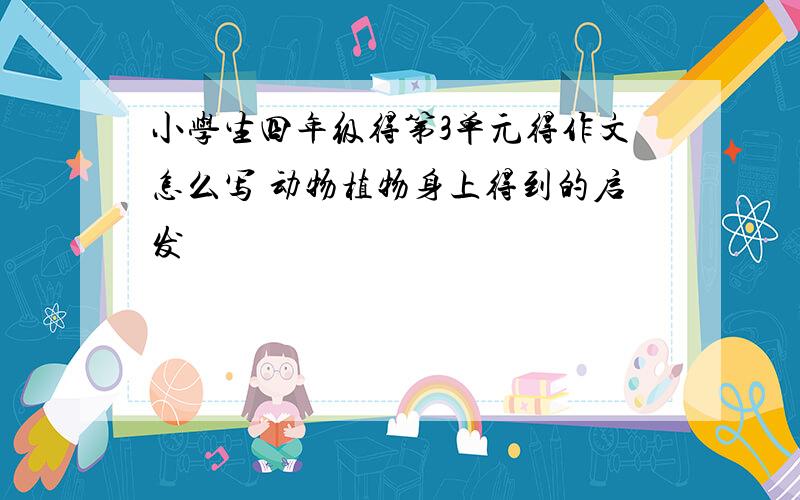 小学生四年级得第3单元得作文怎么写 动物植物身上得到的启发