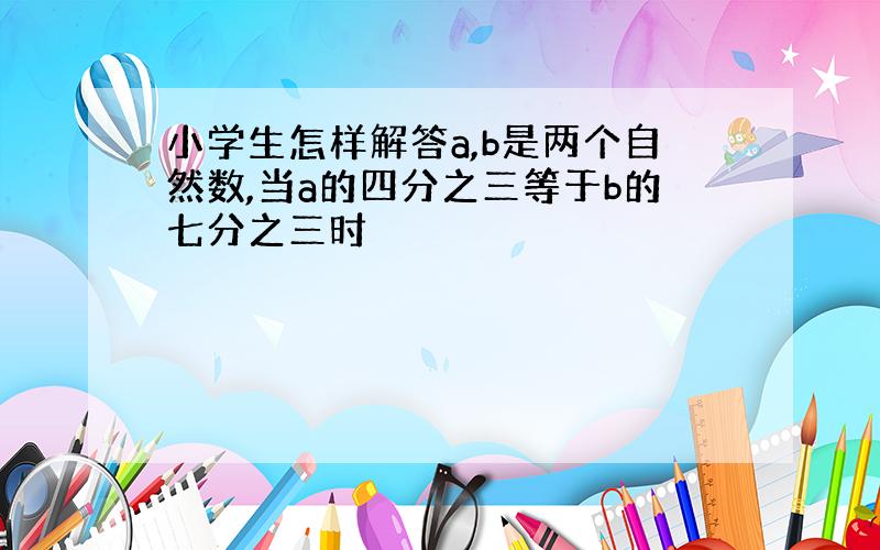 小学生怎样解答a,b是两个自然数,当a的四分之三等于b的七分之三时