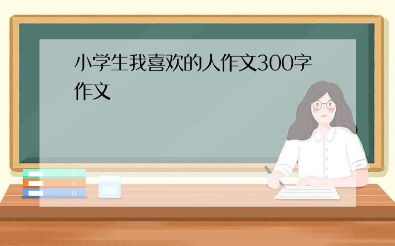 小学生我喜欢的人作文300字作文