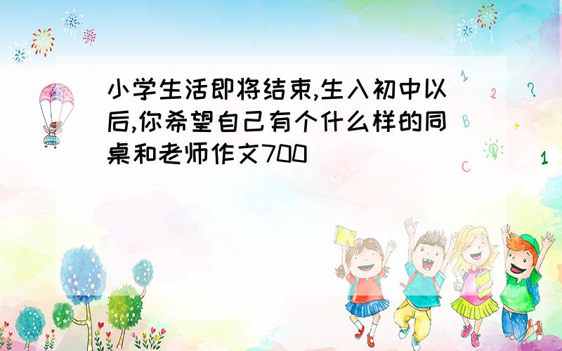 小学生活即将结束,生入初中以后,你希望自己有个什么样的同桌和老师作文700