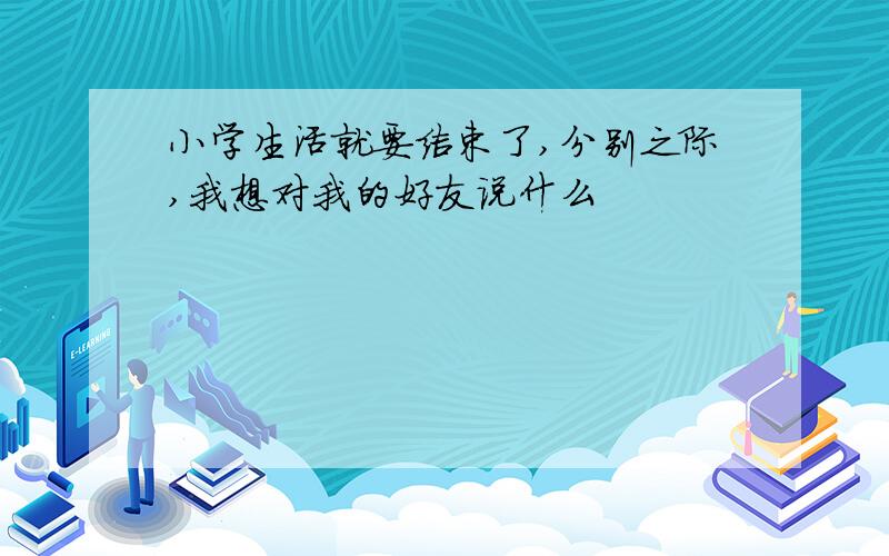 小学生活就要结束了,分别之际,我想对我的好友说什么