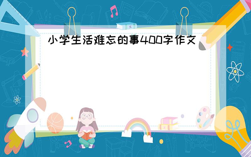 小学生活难忘的事400字作文