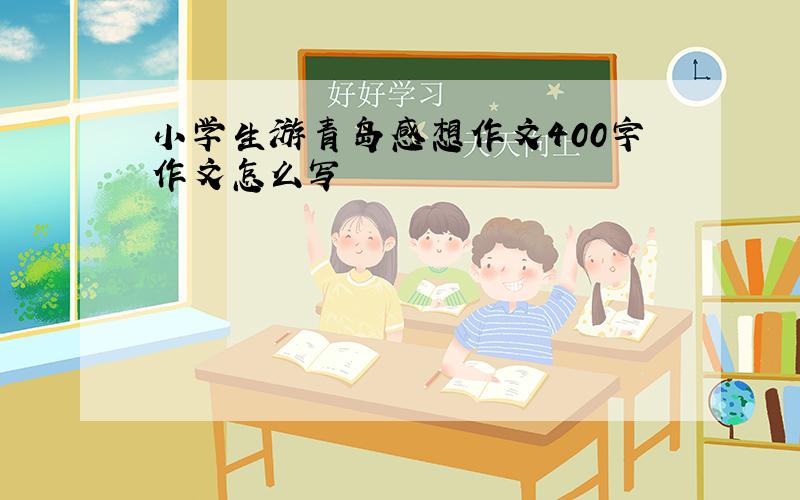 小学生游青岛感想作文400字作文怎么写