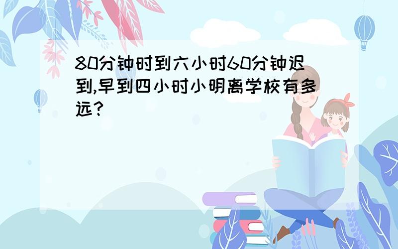 80分钟时到六小时60分钟迟到,早到四小时小明离学校有多远?