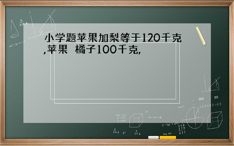 小学题苹果加梨等于120千克,苹果➕橘子100千克,