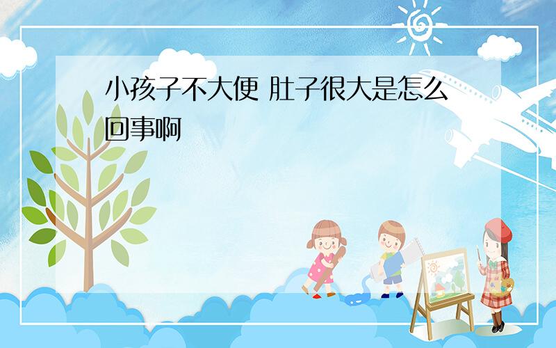 小孩子不大便 肚子很大是怎么回事啊