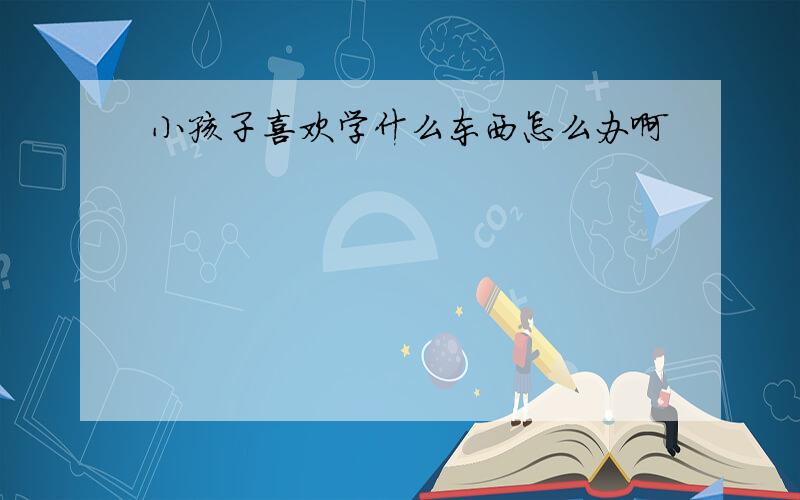 小孩子喜欢学什么东西怎么办啊