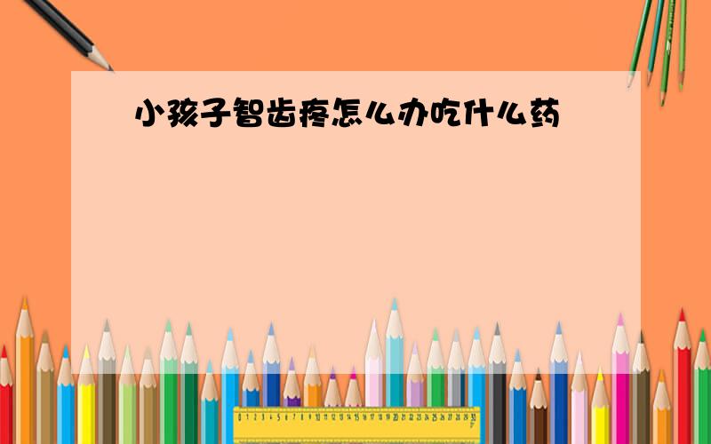 小孩子智齿疼怎么办吃什么药