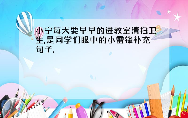 小宁每天要早早的进教室清扫卫生,是同学们眼中的小雷锋补充句子.