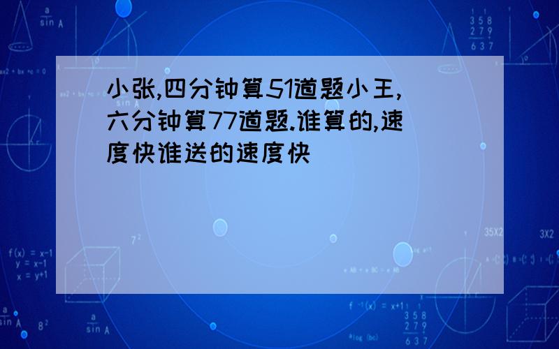 小张,四分钟算51道题小王,六分钟算77道题.谁算的,速度快谁送的速度快