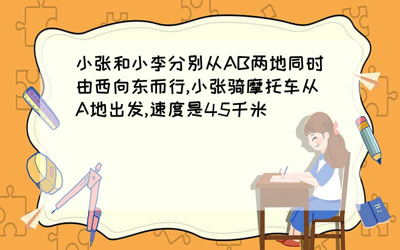 小张和小李分别从AB两地同时由西向东而行,小张骑摩托车从A地出发,速度是45千米