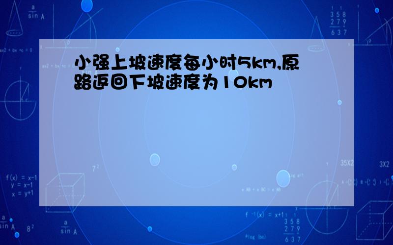 小强上坡速度每小时5km,原路返回下坡速度为10km