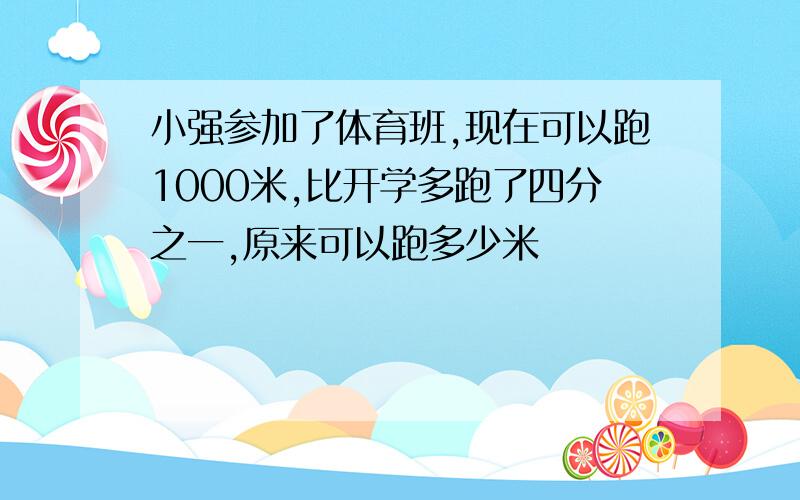 小强参加了体育班,现在可以跑1000米,比开学多跑了四分之一,原来可以跑多少米