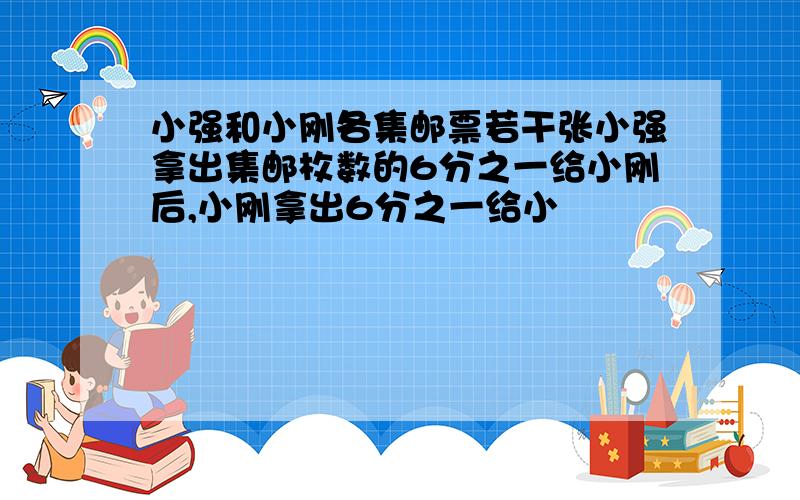 小强和小刚各集邮票若干张小强拿出集邮枚数的6分之一给小刚后,小刚拿出6分之一给小