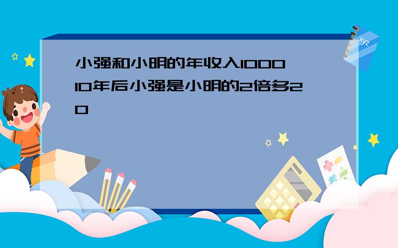 小强和小明的年收入1000,10年后小强是小明的2倍多20