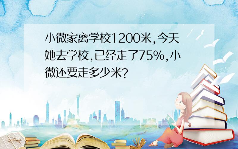 小微家离学校1200米,今天她去学校,已经走了75%,小微还要走多少米?