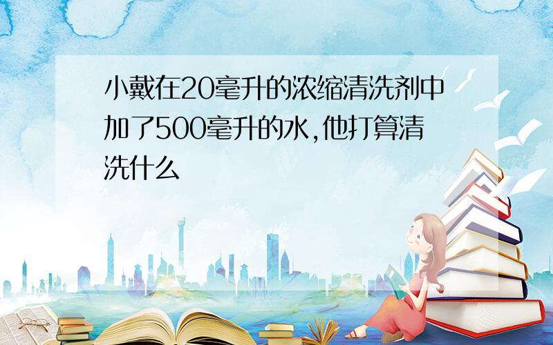 小戴在20毫升的浓缩清洗剂中加了500毫升的水,他打算清洗什么