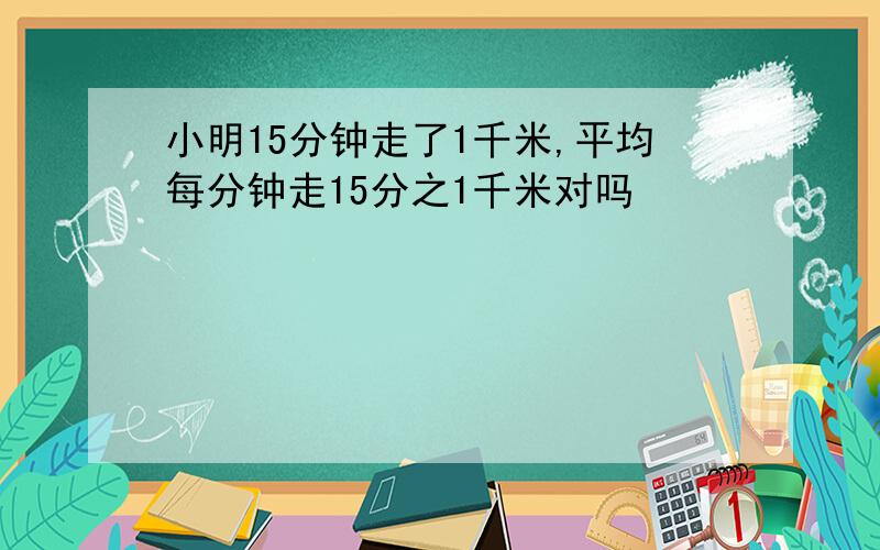 小明15分钟走了1千米,平均每分钟走15分之1千米对吗