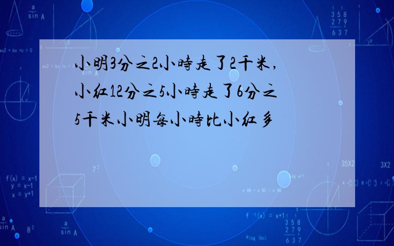 小明3分之2小时走了2千米,小红12分之5小时走了6分之5千米小明每小时比小红多