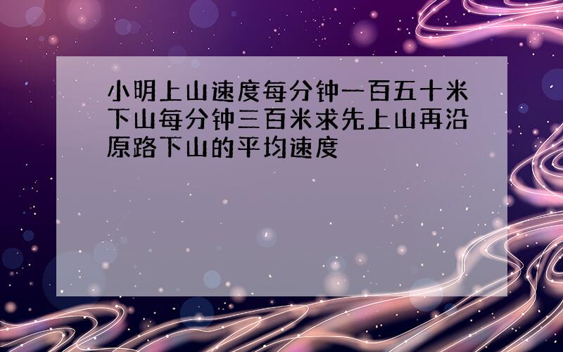 小明上山速度每分钟一百五十米下山每分钟三百米求先上山再沿原路下山的平均速度