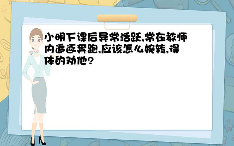 小明下课后异常活跃,常在教师内追逐奔跑,应该怎么婉转,得体的劝他?