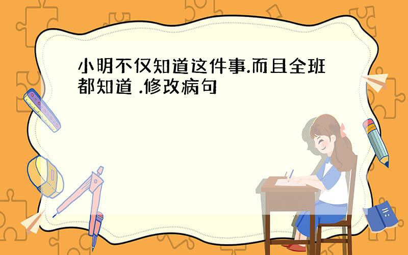 小明不仅知道这件事.而且全班都知道 .修改病句