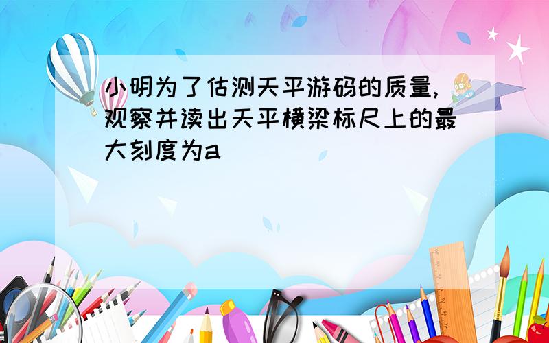 小明为了估测天平游码的质量,观察并读出天平横梁标尺上的最大刻度为a