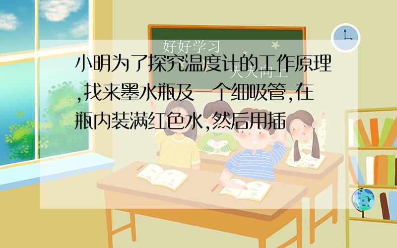 小明为了探究温度计的工作原理,找来墨水瓶及一个细吸管,在瓶内装满红色水,然后用插