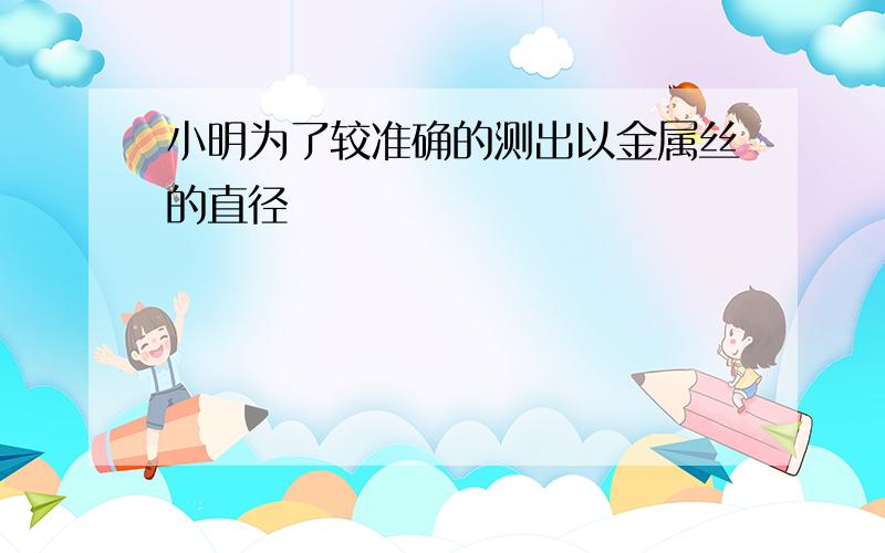 小明为了较准确的测出以金属丝的直径