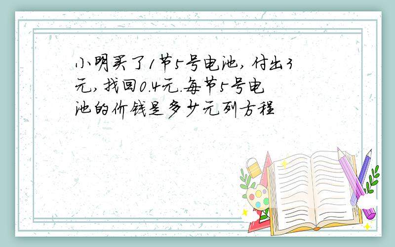 小明买了1节5号电池,付出3元,找回0.4元.每节5号电池的价钱是多少元列方程