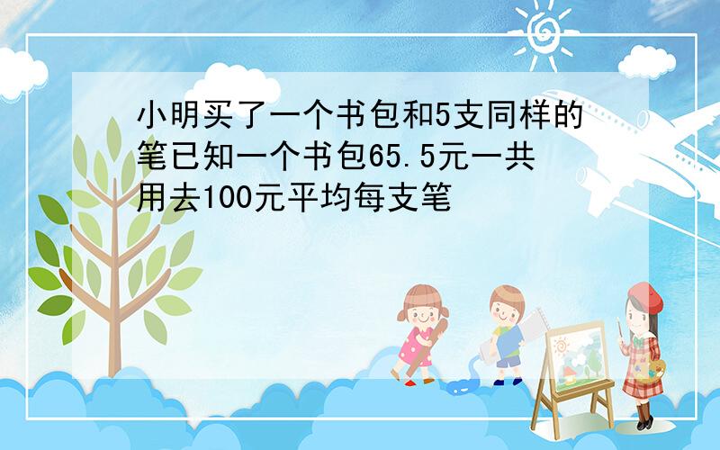 小明买了一个书包和5支同样的笔已知一个书包65.5元一共用去100元平均每支笔