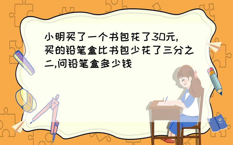 小明买了一个书包花了30元,买的铅笔盒比书包少花了三分之二,问铅笔盒多少钱