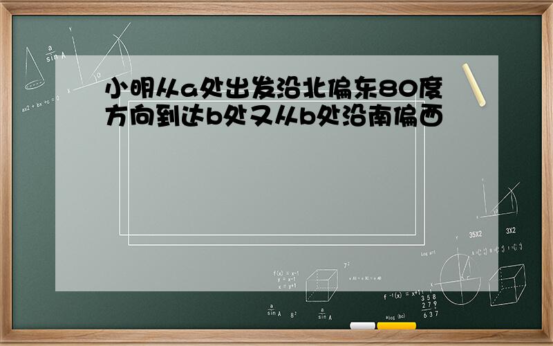 小明从a处出发沿北偏东80度方向到达b处又从b处沿南偏西