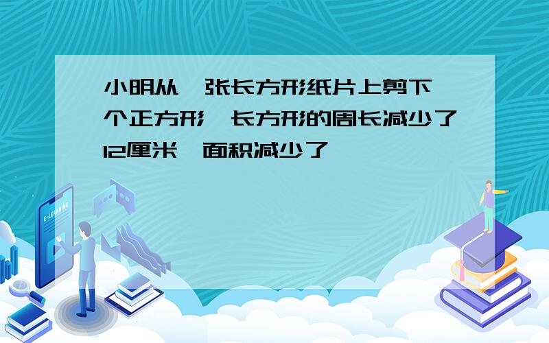 小明从一张长方形纸片上剪下一个正方形,长方形的周长减少了12厘米,面积减少了