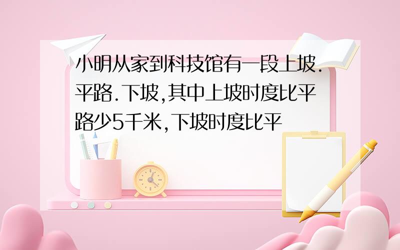 小明从家到科技馆有一段上坡.平路.下坡,其中上坡时度比平路少5千米,下坡时度比平