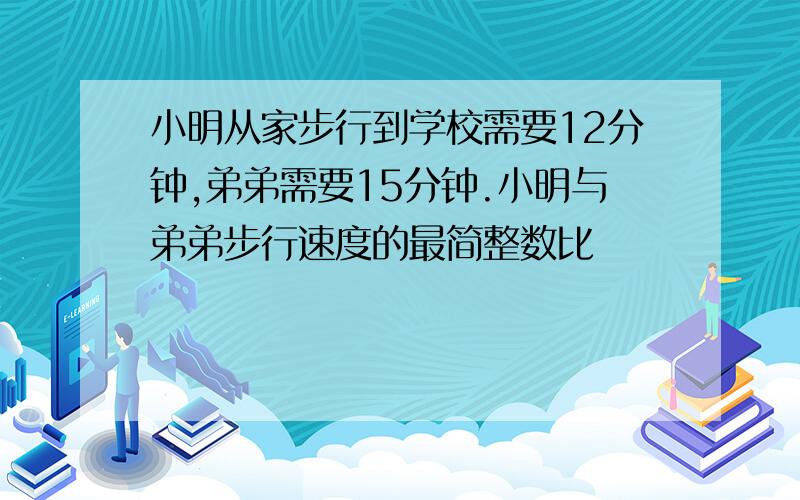 小明从家步行到学校需要12分钟,弟弟需要15分钟.小明与弟弟步行速度的最简整数比