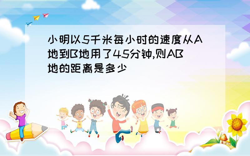 小明以5千米每小时的速度从A地到B地用了45分钟,则AB地的距离是多少