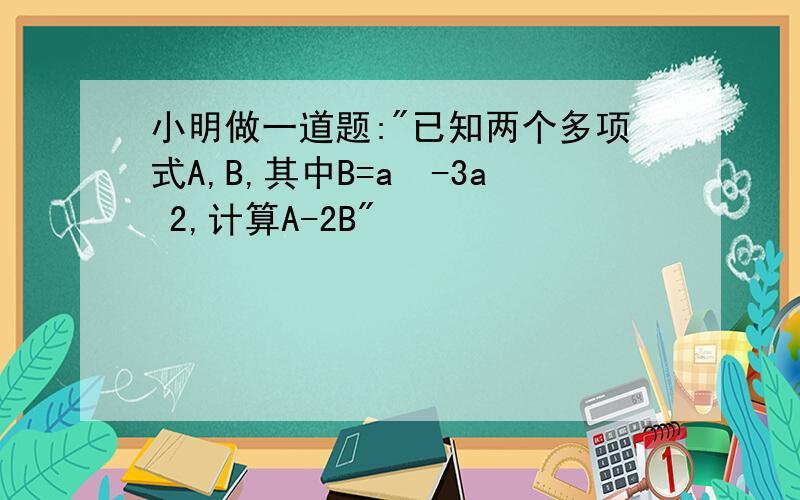 小明做一道题:"已知两个多项式A,B,其中B=a²-3a 2,计算A-2B"