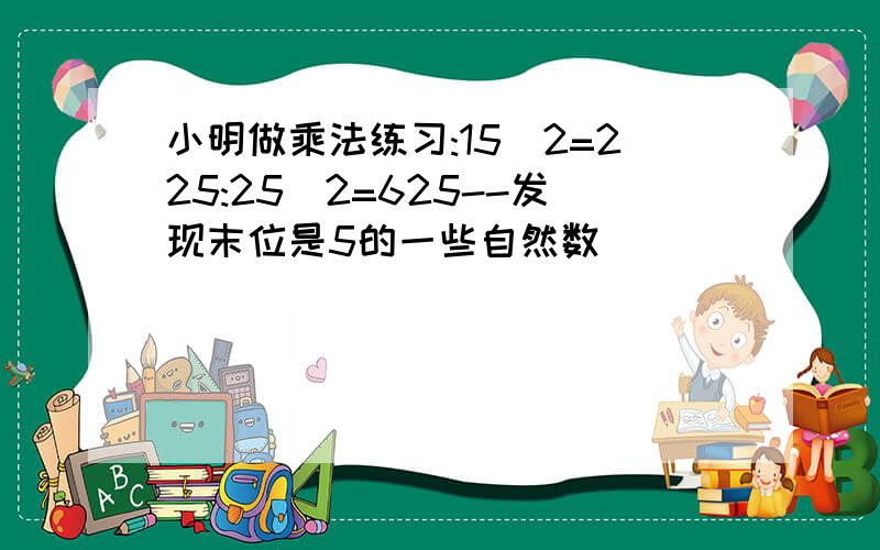 小明做乘法练习:15^2=225:25^2=625--发现末位是5的一些自然数